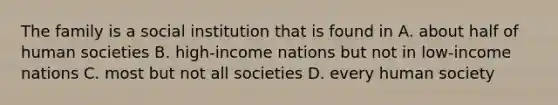 The family is a social institution that is found in A. about half of human societies B. high-income nations but not in low-income nations C. most but not all societies D. every human society