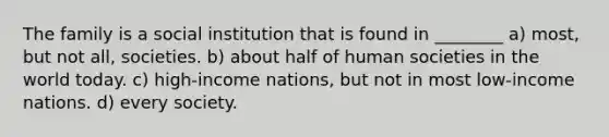 The family is a social institution that is found in ________ a) most, but not all, societies. b) about half of human societies in the world today. c) high-income nations, but not in most low-income nations. d) every society.