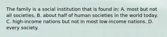 The family is a social institution that is found in: A. most but not all societies. B. about half of human societies in the world today. C. high-income nations but not in most low-income nations. D. every society.