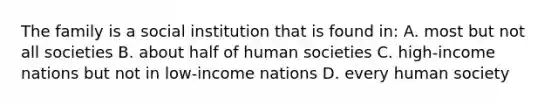 The family is a social institution that is found in: A. most but not all societies B. about half of human societies C. high-income nations but not in low-income nations D. every human society