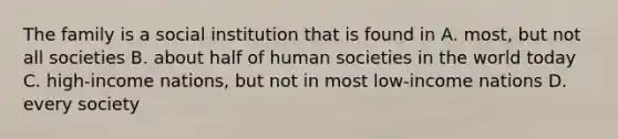 The family is a social institution that is found in A. most, but not all societies B. about half of human societies in the world today C. high-income nations, but not in most low-income nations D. every society