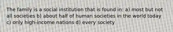 The family is a social institution that is found in: a) most but not all societies b) about half of human societies in the world today c) only high-income nations d) every society