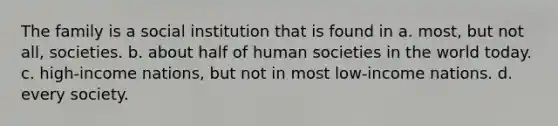 The family is a social institution that is found in a. most, but not all, societies. b. about half of human societies in the world today. c. high-income nations, but not in most low-income nations. d. every society.