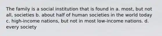 The family is a social institution that is found in a. most, but not all, societies b. about half of human societies in the world today c. high-income nations, but not in most low-income nations. d. every society