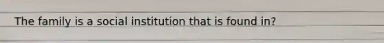The family is a social institution that is found in?