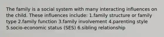 The family is a social system with many interacting influences on the child. These influences include: 1.family structure or family type 2.family function 3.family involvement 4.parenting style 5.socio-economic status (SES) 6.sibling relationship