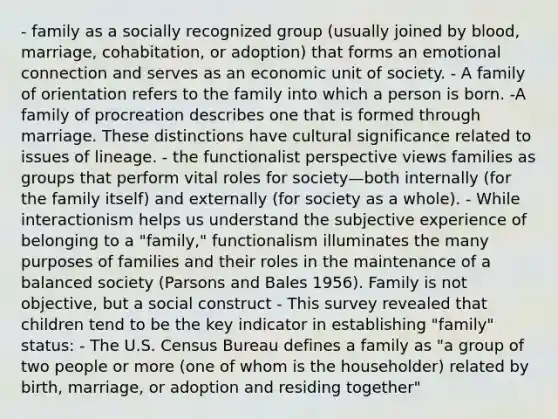 - family as a socially recognized group (usually joined by blood, marriage, cohabitation, or adoption) that forms an emotional connection and serves as an economic unit of society. - A family of orientation refers to the family into which a person is born. -A family of procreation describes one that is formed through marriage. These distinctions have cultural significance related to issues of lineage. - the functionalist perspective views families as groups that perform vital roles for society—both internally (for the family itself) and externally (for society as a whole). - While interactionism helps us understand the subjective experience of belonging to a "family," functionalism illuminates the many purposes of families and their roles in the maintenance of a balanced society (Parsons and Bales 1956). Family is not objective, but a social construct - This survey revealed that children tend to be the key indicator in establishing "family" status: - The U.S. Census Bureau defines a family as "a group of two people or more (one of whom is the householder) related by birth, marriage, or adoption and residing together"