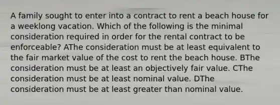 A family sought to enter into a contract to rent a beach house for a weeklong vacation. Which of the following is the minimal consideration required in order for the rental contract to be enforceable? AThe consideration must be at least equivalent to the fair market value of the cost to rent the beach house. BThe consideration must be at least an objectively fair value. CThe consideration must be at least nominal value. DThe consideration must be at least <a href='https://www.questionai.com/knowledge/ktgHnBD4o3-greater-than' class='anchor-knowledge'>greater than</a> nominal value.