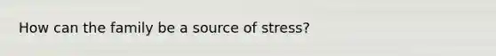 How can the family be a source of stress?