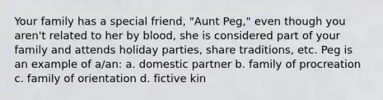 Your family has a special friend, "Aunt Peg," even though you aren't related to her by blood, she is considered part of your family and attends holiday parties, share traditions, etc. Peg is an example of a/an: a. domestic partner b. family of procreation c. family of orientation d. fictive kin