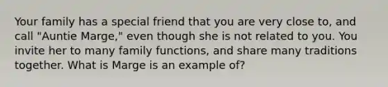 Your family has a special friend that you are very close to, and call "Auntie Marge," even though she is not related to you. You invite her to many family functions, and share many traditions together. What is Marge is an example of?