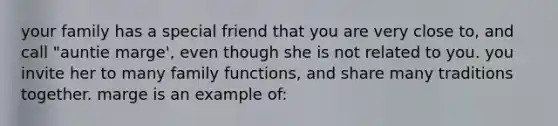 your family has a special friend that you are very close to, and call "auntie marge', even though she is not related to you. you invite her to many family functions, and share many traditions together. marge is an example of: