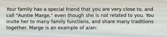 Your family has a special friend that you are very close to, and call "Auntie Marge," even though she is not related to you. You invite her to many family functions, and share many traditions together. Marge is an example of a/an: