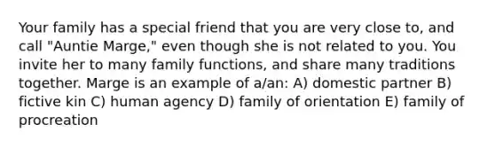 Your family has a special friend that you are very close to, and call "Auntie Marge," even though she is not related to you. You invite her to many family functions, and share many traditions together. Marge is an example of a/an: A) domestic partner B) fictive kin C) human agency D) family of orientation E) family of procreation