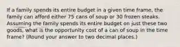 If a family spends its entire budget in a given time frame, the family can afford either 75 cans of soup or 30 frozen steaks. Assuming the family spends its entire budget on just these two goods, what is the opportunity cost of a can of soup in the time frame? (Round your answer to two decimal places.)