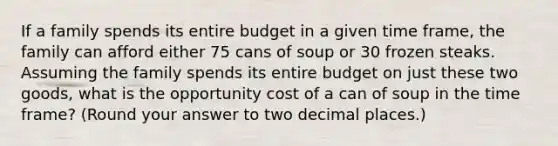 If a family spends its entire budget in a given time frame, the family can afford either 75 cans of soup or 30 frozen steaks. Assuming the family spends its entire budget on just these two goods, what is the opportunity cost of a can of soup in the time frame? (Round your answer to two decimal places.)