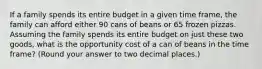 If a family spends its entire budget in a given time frame, the family can afford either 90 cans of beans or 65 frozen pizzas. Assuming the family spends its entire budget on just these two goods, what is the opportunity cost of a can of beans in the time frame? (Round your answer to two decimal places.)