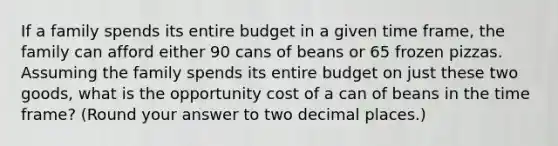 If a family spends its entire budget in a given time frame, the family can afford either 90 cans of beans or 65 frozen pizzas. Assuming the family spends its entire budget on just these two goods, what is the opportunity cost of a can of beans in the time frame? (Round your answer to two decimal places.)