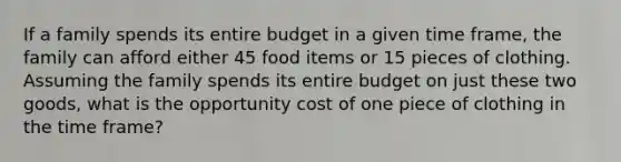 If a family spends its entire budget in a given time frame, the family can afford either 45 food items or 15 pieces of clothing. Assuming the family spends its entire budget on just these two goods, what is the opportunity cost of one piece of clothing in the time frame?