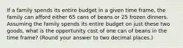 If a family spends its entire budget in a given time frame, the family can afford either 65 cans of beans or 25 frozen dinners. Assuming the family spends its entire budget on just these two goods, what is the opportunity cost of one can of beans in the time frame? (Round your answer to two decimal places.)