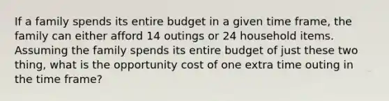 If a family spends its entire budget in a given time frame, the family can either afford 14 outings or 24 household items. Assuming the family spends its entire budget of just these two thing, what is the opportunity cost of one extra time outing in the time frame?