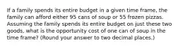 If a family spends its entire budget in a given time frame, the family can afford either 95 cans of soup or 55 frozen pizzas. Assuming the family spends its entire budget on just these two goods, what is the opportunity cost of one can of soup in the time frame? (Round your answer to two decimal places.)