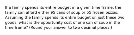 If a family spends its entire budget in a given time frame, the family can afford either 95 cans of soup or 55 frozen pizzas. Assuming the family spends its entire budget on just these two goods, what is the opportunity cost of one can of soup in the time frame? (Round your answer to two decimal places.)