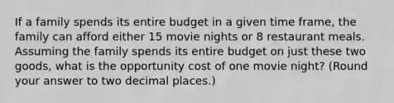 If a family spends its entire budget in a given time frame, the family can afford either 15 movie nights or 8 restaurant meals. Assuming the family spends its entire budget on just these two goods, what is the opportunity cost of one movie night? (Round your answer to two decimal places.)