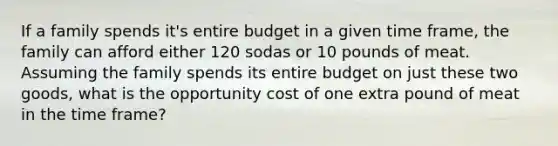 If a family spends it's entire budget in a given time frame, the family can afford either 120 sodas or 10 pounds of meat. Assuming the family spends its entire budget on just these two goods, what is the opportunity cost of one extra pound of meat in the time frame?