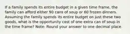 If a family spends its entire budget in a given time frame, the family can afford either 90 cans of soup or 60 frozen dinners. Assuming the family spends its entire budget on just these two goods, what is the opportunity cost of one extra can of soup in the time frame? Note: Round your answer to one decimal place.