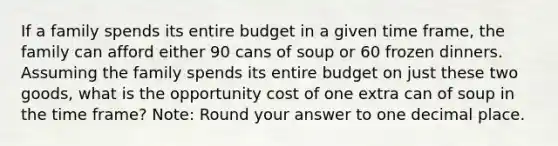 If a family spends its entire budget in a given time frame, the family can afford either 90 cans of soup or 60 frozen dinners. Assuming the family spends its entire budget on just these two goods, what is the opportunity cost of one extra can of soup in the time frame? Note: Round your answer to one decimal place.