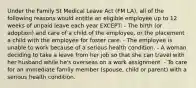 Under the Family St Medical Leave Act (FM LA), all of the following reasons would entitle an eligible employee up to 12 weeks of unpaid leave each year EXCEPT: - The birth (or adoption) and care of a child of the employee, or the placement a child with the employee for foster care. - The employee is unable to work because of a serious health condition. - A woman deciding to take a leave from her job so that she can travel with her husband while he's overseas on a work assignment. - To care for an immediate family member (spouse, child or parent) with a serious health condition.