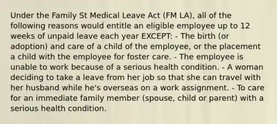 Under the Family St Medical Leave Act (FM LA), all of the following reasons would entitle an eligible employee up to 12 weeks of unpaid leave each year EXCEPT: - The birth (or adoption) and care of a child of the employee, or the placement a child with the employee for foster care. - The employee is unable to work because of a serious health condition. - A woman deciding to take a leave from her job so that she can travel with her husband while he's overseas on a work assignment. - To care for an immediate family member (spouse, child or parent) with a serious health condition.