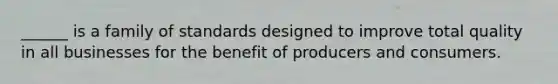 ______ is a family of standards designed to improve total quality in all businesses for the benefit of producers and consumers.