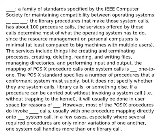 ____: a family of standards specified by the IEEE Computer Society for maintaining compatibility between operating systems __ ___ ___: the library procedures that make those system calls, has about 100 procedure calls, the services offered by these calls determine most of what the operating system has to do, since the resource management on personal computers is minimal (at least compared to big machines with multiple users). The services include things like creating and terminating processes, creating, deleting, reading, and writing files, managing directories, and performing input and output. the mapping of POSIX procedure calls onto system calls is ___ one-to-one. The POSIX standard specifies a number of procedures that a conformant system must supply, but it does not specify whether they are system calls, library calls, or something else. If a procedure can be carried out without invoking a system call (i.e., without trapping to the kernel), it will usually be done in user space for reasons of ___. However, most of the POSIX procedures do invoke ____ calls, usually with one procedure mapping directly onto ___ system call. In a few cases, especially where several required procedures are only minor variations of one another, one system call handles more than one library call.