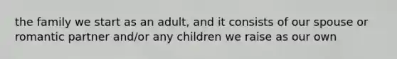 the family we start as an adult, and it consists of our spouse or romantic partner and/or any children we raise as our own