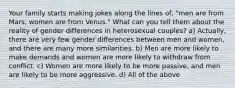 Your family starts making jokes along the lines of, "men are from Mars, women are from Venus." What can you tell them about the reality of gender differences in heterosexual couples? a) Actually, there are very few gender differences between men and women, and there are many more similarities. b) Men are more likely to make demands and women are more likely to withdraw from conflict. c) Women are more likely to be more passive, and men are likely to be more aggressive. d) All of the above