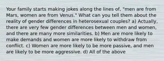 Your family starts making jokes along the lines of, "men are from Mars, women are from Venus." What can you tell them about the reality of gender differences in heterosexual couples? a) Actually, there are very few gender differences between men and women, and there are many more similarities. b) Men are more likely to make demands and women are more likely to withdraw from conflict. c) Women are more likely to be more passive, and men are likely to be more aggressive. d) All of the above