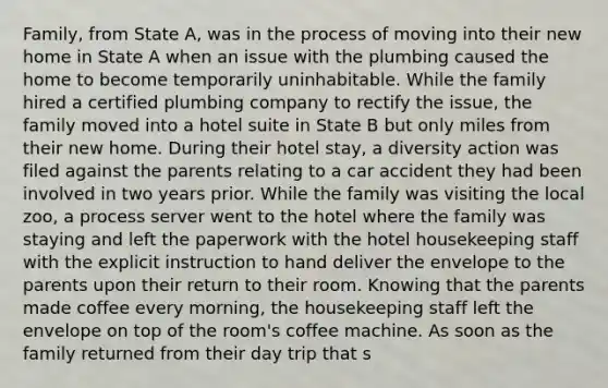 Family, from State A, was in the process of moving into their new home in State A when an issue with the plumbing caused the home to become temporarily uninhabitable. While the family hired a certified plumbing company to rectify the issue, the family moved into a hotel suite in State B but only miles from their new home. During their hotel stay, a diversity action was filed against the parents relating to a car accident they had been involved in two years prior. While the family was visiting the local zoo, a process server went to the hotel where the family was staying and left the paperwork with the hotel housekeeping staff with the explicit instruction to hand deliver the envelope to the parents upon their return to their room. Knowing that the parents made coffee every morning, the housekeeping staff left the envelope on top of the room's coffee machine. As soon as the family returned from their day trip that s