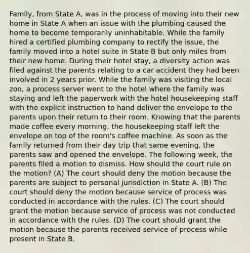 Family, from State A, was in the process of moving into their new home in State A when an issue with the plumbing caused the home to become temporarily uninhabitable. While the family hired a certified plumbing company to rectify the issue, the family moved into a hotel suite in State B but only miles from their new home. During their hotel stay, a diversity action was filed against the parents relating to a car accident they had been involved in 2 years prior. While the family was visiting the local zoo, a process server went to the hotel where the family was staying and left the paperwork with the hotel housekeeping staff with the explicit instruction to hand deliver the envelope to the parents upon their return to their room. Knowing that the parents made coffee every morning, the housekeeping staff left the envelope on top of the room's coffee machine. As soon as the family returned from their day trip that same evening, the parents saw and opened the envelope. The following week, the parents filed a motion to dismiss. How should the court rule on the motion? (A) The court should deny the motion because the parents are subject to personal jurisdiction in State A. (B) The court should deny the motion because service of process was conducted in accordance with the rules. (C) The court should grant the motion because service of process was not conducted in accordance with the rules. (D) The court should grant the motion because the parents received service of process while present in State B.