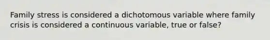 Family stress is considered a dichotomous variable where family crisis is considered a continuous variable, true or false?