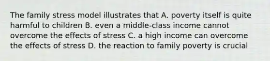 The family stress model illustrates that A. poverty itself is quite harmful to children B. even a middle-class income cannot overcome the effects of stress C. a high income can overcome the effects of stress D. the reaction to family poverty is crucial