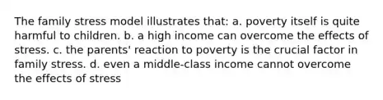 The family stress model illustrates that: a. poverty itself is quite harmful to children. b. a high income can overcome the effects of stress. c. the parents' reaction to poverty is the crucial factor in family stress. d. even a middle-class income cannot overcome the effects of stress