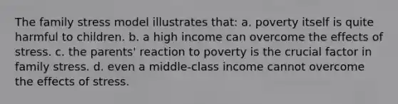 The family stress model illustrates that: a. poverty itself is quite harmful to children. b. a high income can overcome the effects of stress. c. the parents' reaction to poverty is the crucial factor in family stress. d. even a middle-class income cannot overcome the effects of stress.