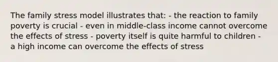 The family stress model illustrates that: - the reaction to family poverty is crucial - even in middle-class income cannot overcome the effects of stress - poverty itself is quite harmful to children - a high income can overcome the effects of stress