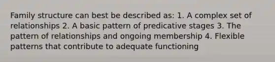 Family structure can best be described as: 1. A complex set of relationships 2. A basic pattern of predicative stages 3. The pattern of relationships and ongoing membership 4. Flexible patterns that contribute to adequate functioning