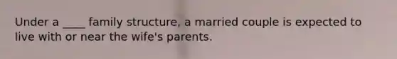 Under a ____ family structure, a married couple is expected to live with or near the wife's parents.