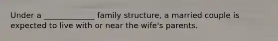 Under a _____________ family structure, a married couple is expected to live with or near the wife's parents.