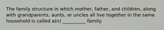 The family structure in which mother, father, and children, along with grandparents, aunts, or uncles all live together in the same household is called a(n) __________ family.