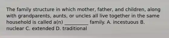 The family structure in which mother, father, and children, along with grandparents, aunts, or uncles all live together in the same household is called a(n) __________ family. A. incestuous B. nuclear C. extended D. traditional